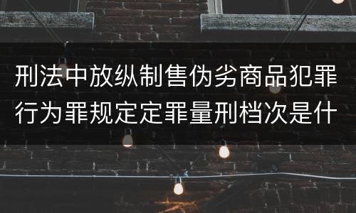 刑法中放纵制售伪劣商品犯罪行为罪规定定罪量刑档次是什么