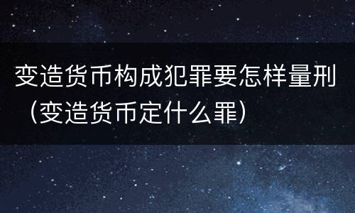 变造货币构成犯罪要怎样量刑（变造货币定什么罪）
