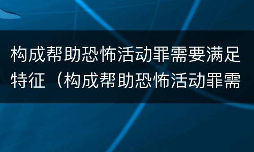 构成帮助恐怖活动罪需要满足特征（构成帮助恐怖活动罪需要满足特征的条件）