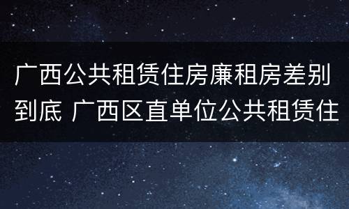 广西公共租赁住房廉租房差别到底 广西区直单位公共租赁住房
