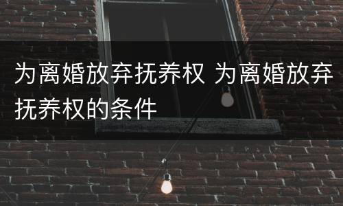 为离婚放弃抚养权 为离婚放弃抚养权的条件
