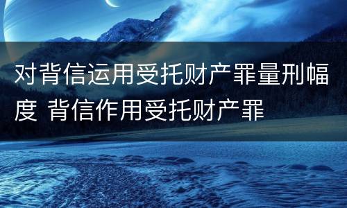 对背信运用受托财产罪量刑幅度 背信作用受托财产罪