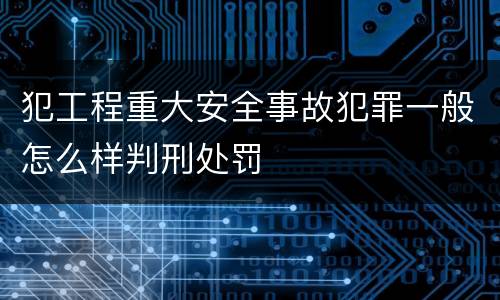 犯工程重大安全事故犯罪一般怎么样判刑处罚