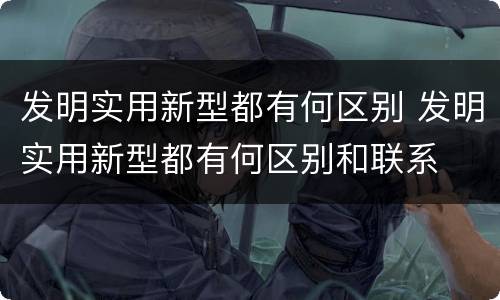 发明实用新型都有何区别 发明实用新型都有何区别和联系