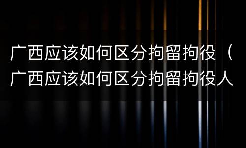 广西应该如何区分拘留拘役（广西应该如何区分拘留拘役人员）