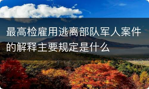 最高检雇用逃离部队军人案件的解释主要规定是什么
