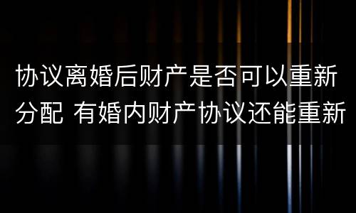 协议离婚后财产是否可以重新分配 有婚内财产协议还能重新分配财产吗