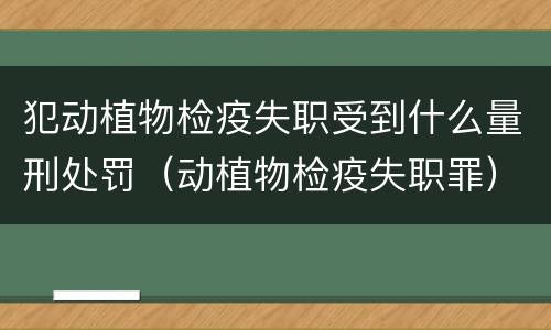犯动植物检疫失职受到什么量刑处罚（动植物检疫失职罪）