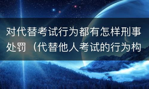 对代替考试行为都有怎样刑事处罚（代替他人考试的行为构成什么罪）