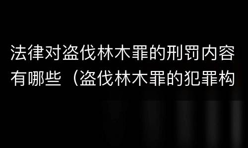 法律对盗伐林木罪的刑罚内容有哪些（盗伐林木罪的犯罪构成）