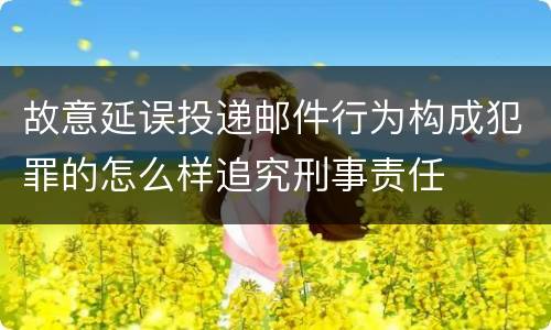 故意延误投递邮件行为构成犯罪的怎么样追究刑事责任