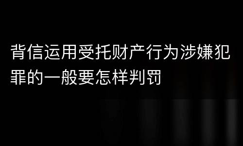 背信运用受托财产行为涉嫌犯罪的一般要怎样判罚