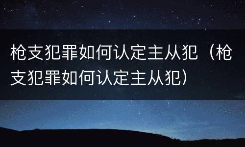 枪支犯罪如何认定主从犯（枪支犯罪如何认定主从犯）