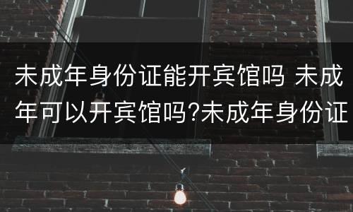 未成年身份证能开宾馆吗 未成年可以开宾馆吗?未成年身份证可以开宾馆吗?
