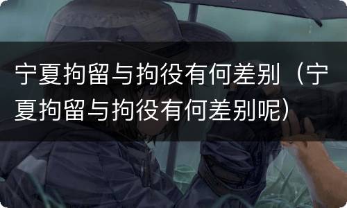 宁夏拘留与拘役有何差别（宁夏拘留与拘役有何差别呢）