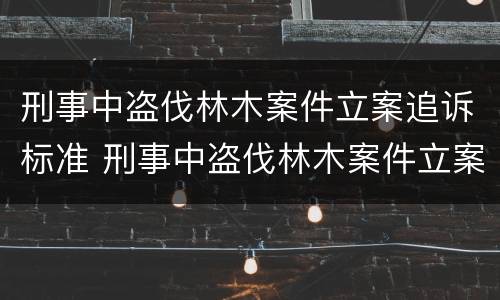 刑事中盗伐林木案件立案追诉标准 刑事中盗伐林木案件立案追诉标准最新