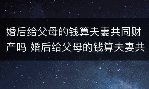 婚后给父母的钱算夫妻共同财产吗 婚后给父母的钱算夫妻共同财产吗怎么算