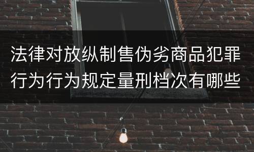 法律对放纵制售伪劣商品犯罪行为行为规定量刑档次有哪些