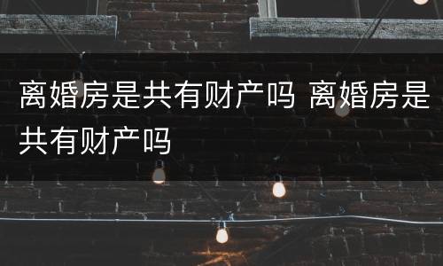 离婚房是共有财产吗 离婚房是共有财产吗