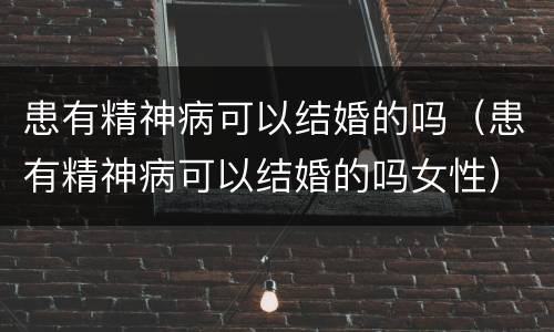 患有精神病可以结婚的吗（患有精神病可以结婚的吗女性）