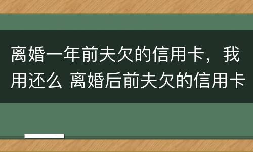 离婚一年前夫欠的信用卡，我用还么 离婚后前夫欠的信用卡会影响我吗