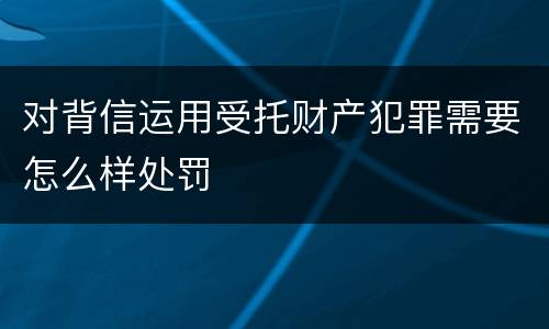 对背信运用受托财产犯罪需要怎么样处罚