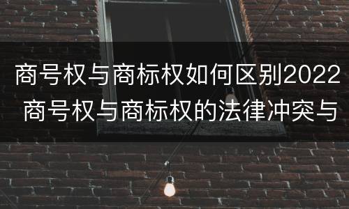 商号权与商标权如何区别2022 商号权与商标权的法律冲突与解决