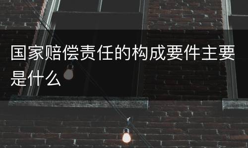 国家赔偿责任的构成要件主要是什么