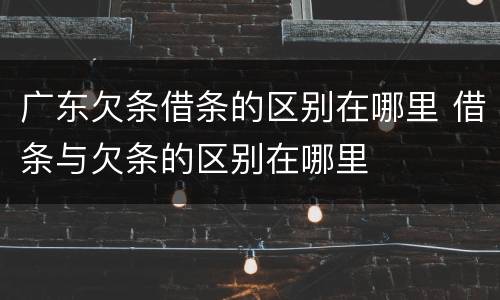 广东欠条借条的区别在哪里 借条与欠条的区别在哪里