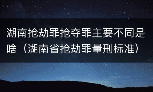 湖南抢劫罪抢夺罪主要不同是啥（湖南省抢劫罪量刑标准）