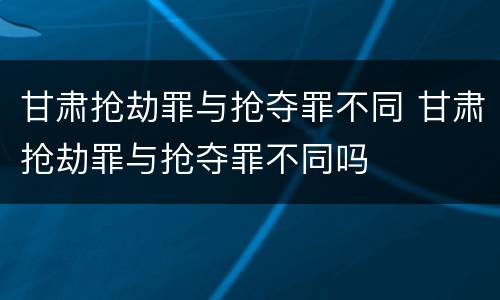 甘肃抢劫罪与抢夺罪不同 甘肃抢劫罪与抢夺罪不同吗