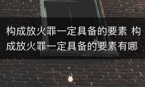 构成放火罪一定具备的要素 构成放火罪一定具备的要素有哪些