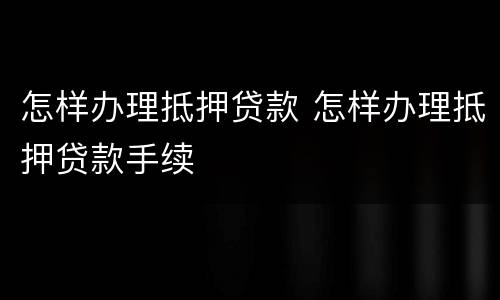 怎样办理抵押贷款 怎样办理抵押贷款手续