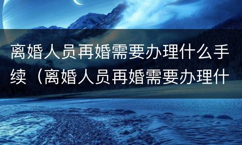 离婚人员再婚需要办理什么手续（离婚人员再婚需要办理什么手续吗）