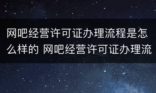 网吧经营许可证办理流程是怎么样的 网吧经营许可证办理流程是怎么样的呢
