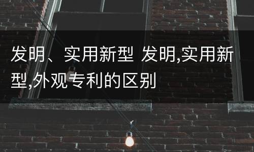 发明、实用新型 发明,实用新型,外观专利的区别