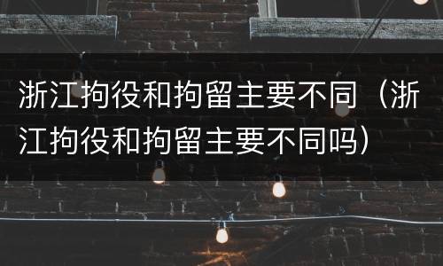 浙江拘役和拘留主要不同（浙江拘役和拘留主要不同吗）