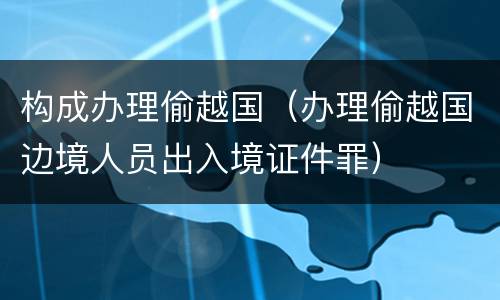 构成办理偷越国（办理偷越国边境人员出入境证件罪）