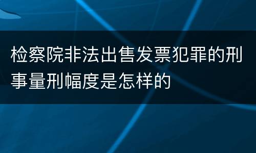 检察院非法出售发票犯罪的刑事量刑幅度是怎样的