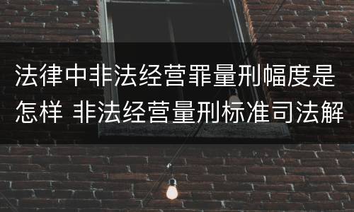 法律中非法经营罪量刑幅度是怎样 非法经营量刑标准司法解释