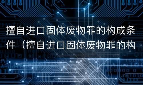 擅自进口固体废物罪的构成条件（擅自进口固体废物罪的构成条件是什么）