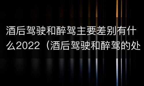 酒后驾驶和醉驾主要差别有什么2022（酒后驾驶和醉驾的处罚）