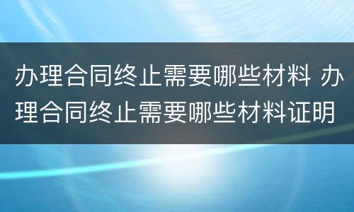 办理合同终止需要哪些材料 办理合同终止需要哪些材料证明