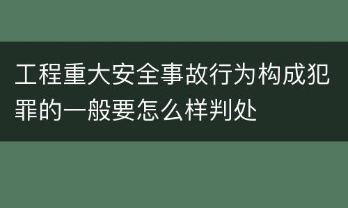 工程重大安全事故行为构成犯罪的一般要怎么样判处