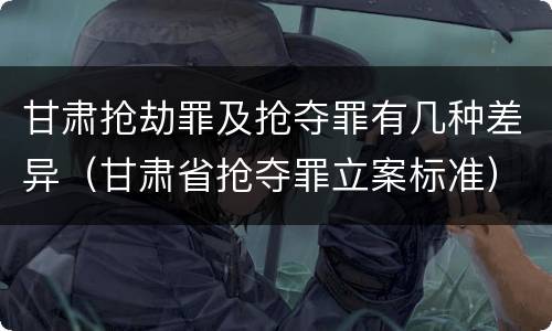 甘肃抢劫罪及抢夺罪有几种差异（甘肃省抢夺罪立案标准）
