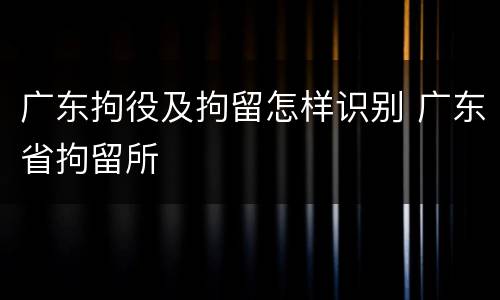 广东拘役及拘留怎样识别 广东省拘留所