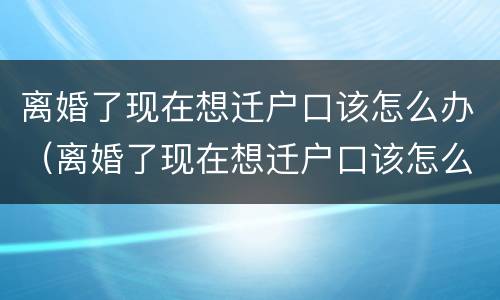 离婚了现在想迁户口该怎么办（离婚了现在想迁户口该怎么办理）