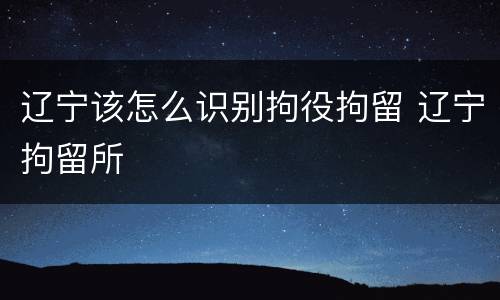 辽宁该怎么识别拘役拘留 辽宁拘留所