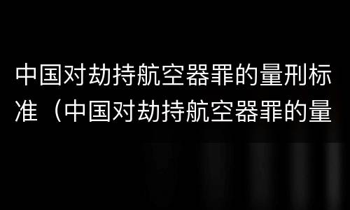 中国对劫持航空器罪的量刑标准（中国对劫持航空器罪的量刑标准是多少）