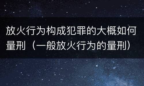 放火行为构成犯罪的大概如何量刑（一般放火行为的量刑）